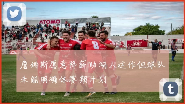 詹姆斯愿意降薪助湖人运作但球队未能明确休赛期计划
