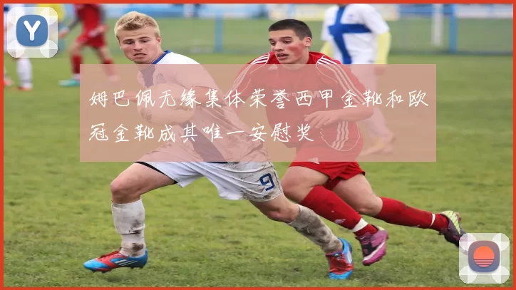 姆巴佩无缘集体荣誉西甲金靴和欧冠金靴成其唯一安慰奖