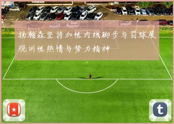 杨瀚森坚持加练内线脚步与罚球展现训练热情与努力精神