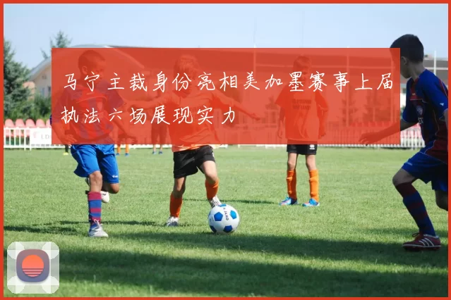 马宁主裁身份亮相美加墨赛事上届执法六场展现实力