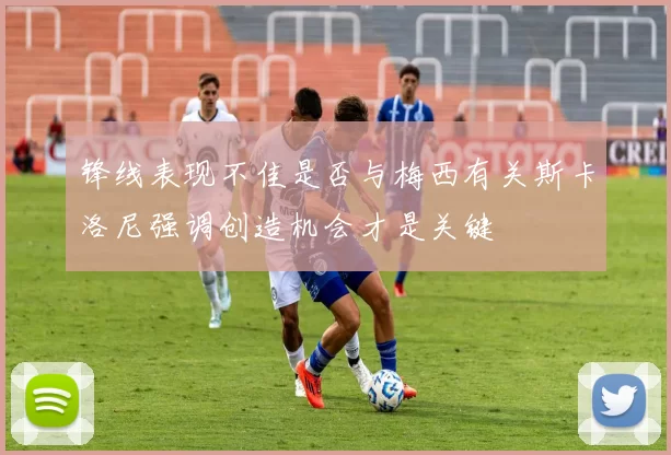 锋线表现不佳是否与梅西有关斯卡洛尼强调创造机会才是关键