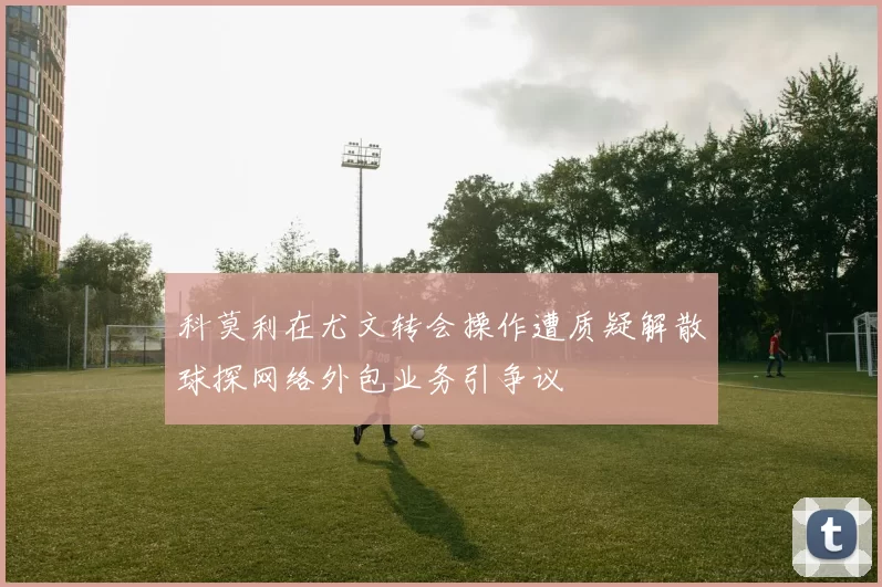 科莫利在尤文转会操作遭质疑解散球探网络外包业务引争议