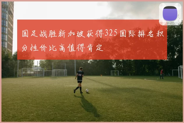 国足战胜新加坡获得325国际排名积分性价比高值得肯定