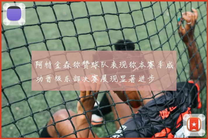 阿特金森称赞球队表现称本赛季成功晋级东部决赛展现显著进步
