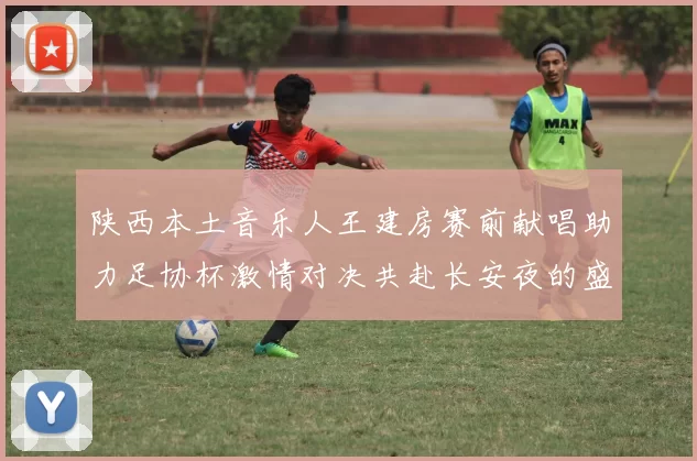 陕西本土音乐人王建房赛前献唱助力足协杯激情对决共赴长安夜的盛宴