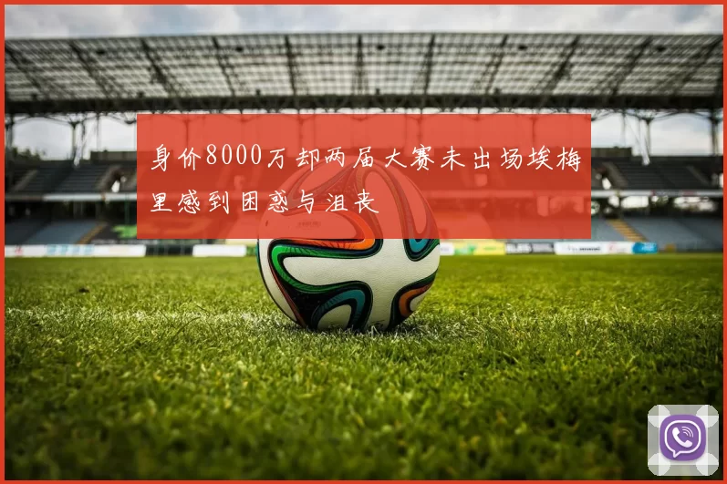 身价8000万却两届大赛未出场埃梅里感到困惑与沮丧