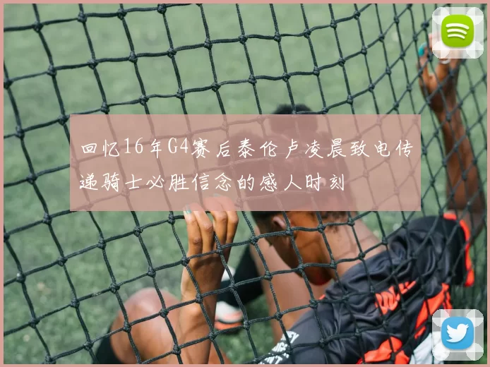 回忆16年G4赛后泰伦卢凌晨致电传递骑士必胜信念的感人时刻