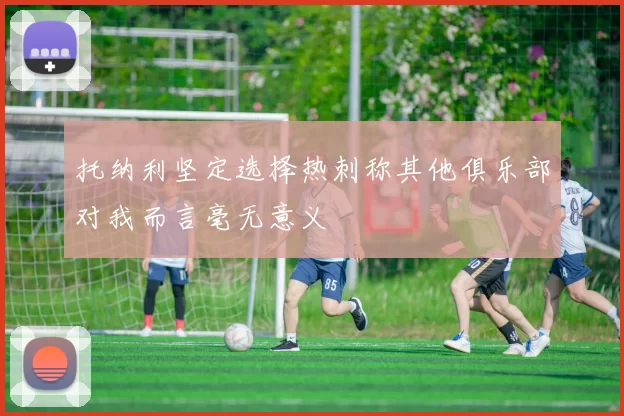 托纳利坚定选择热刺称其他俱乐部对我而言毫无意义