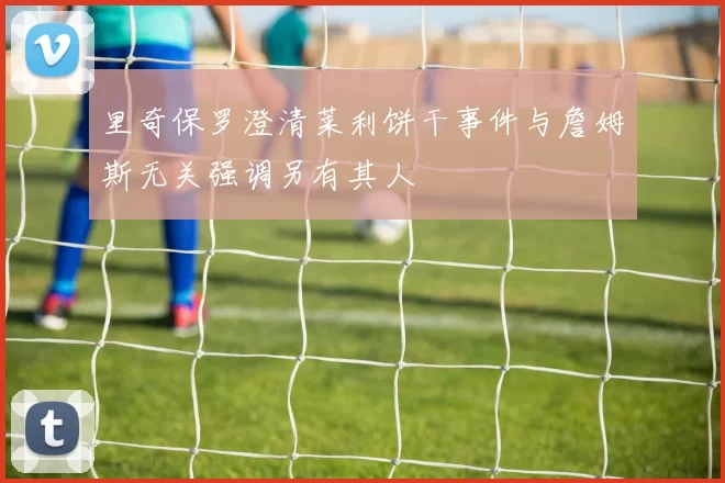 里奇保罗澄清莱利饼干事件与詹姆斯无关强调另有其人