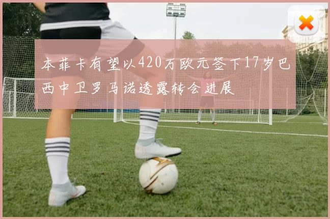 本菲卡有望以420万欧元签下17岁巴西中卫罗马诺透露转会进展