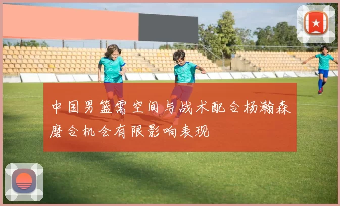 中国男篮需空间与战术配合杨瀚森磨合机会有限影响表现