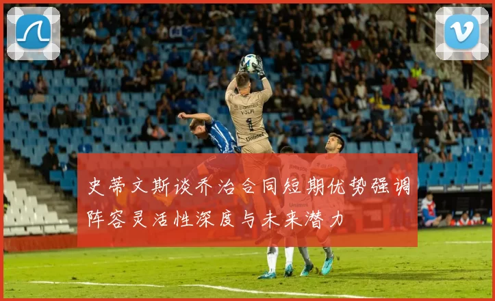 史蒂文斯谈乔治合同短期优势强调阵容灵活性深度与未来潜力