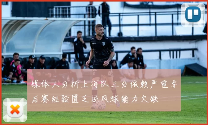 媒体人分析上海队三分依赖严重季后赛经验匮乏逆风球能力欠缺