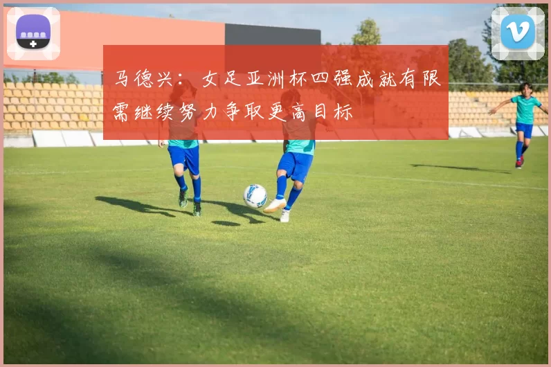马德兴：女足亚洲杯四强成就有限需继续努力争取更高目标