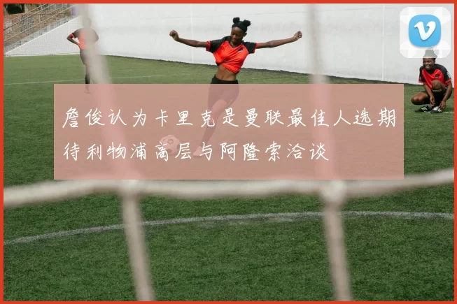詹俊认为卡里克是曼联最佳人选期待利物浦高层与阿隆索洽谈