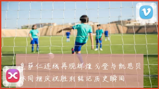 皇萨仁连线再现辉煌戈登与凯恩贝林同框庆祝胜利铭记历史瞬间