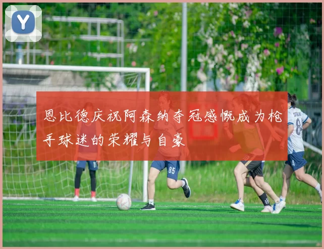 恩比德庆祝阿森纳夺冠感慨成为枪手球迷的荣耀与自豪
