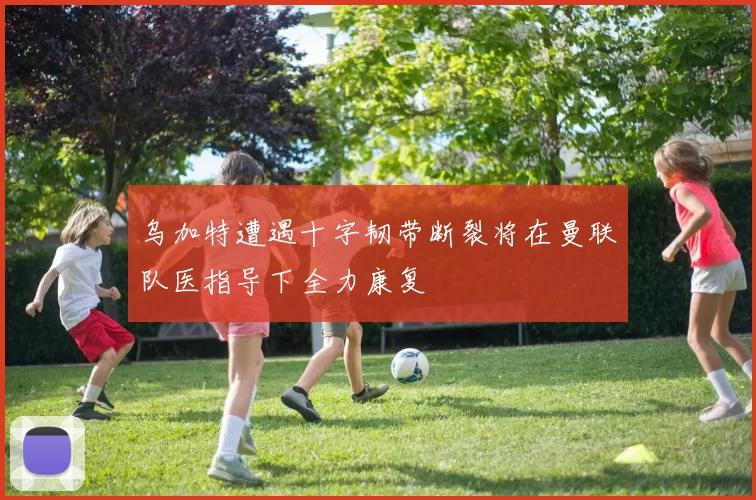 乌加特遭遇十字韧带断裂将在曼联队医指导下全力康复