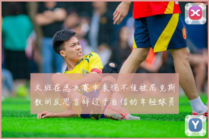 文班在总决赛中表现不佳被尼克斯教训反思言辞过于自信的年轻球员成长之路
