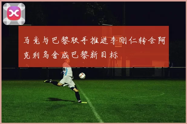 马竞与巴黎联手推进李刚仁转会阿克利乌舍成巴黎新目标