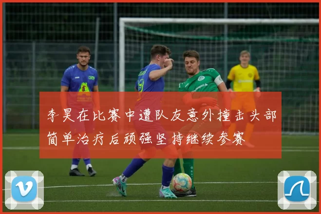 李昊在比赛中遭队友意外撞击头部简单治疗后顽强坚持继续参赛