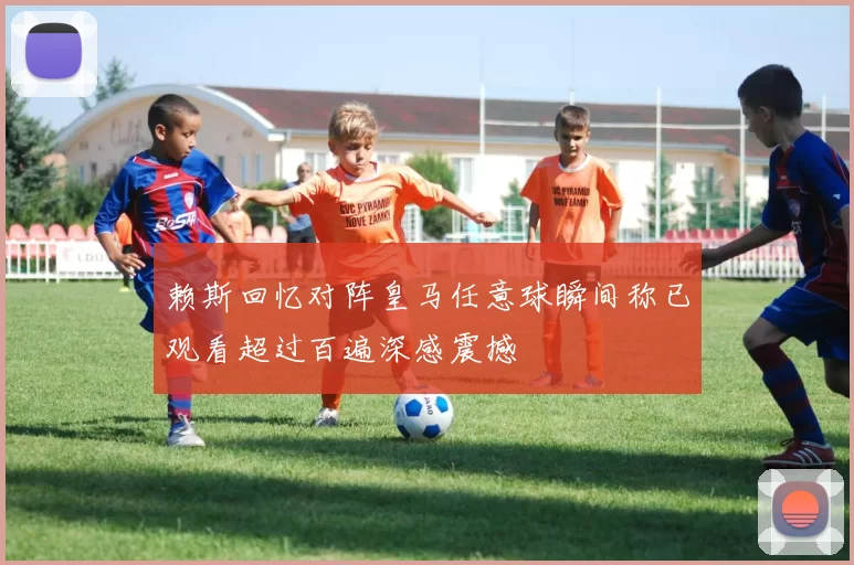 赖斯回忆对阵皇马任意球瞬间称已观看超过百遍深感震撼