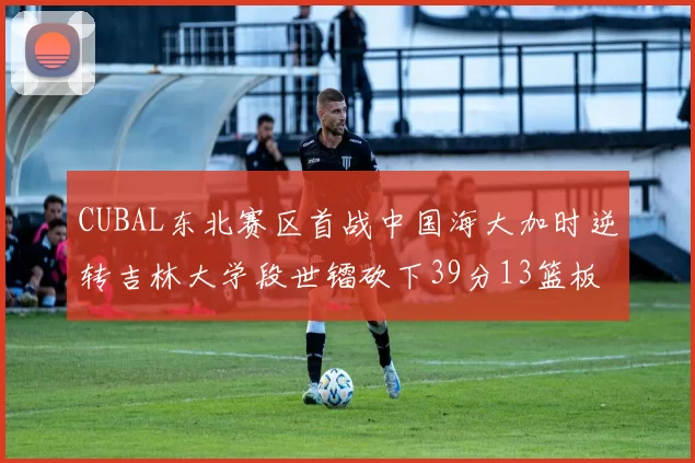 CUBAL东北赛区首战中国海大加时逆转吉林大学段世镭砍下39分13篮板5助攻