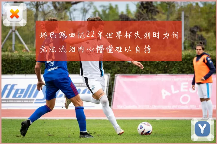 姆巴佩回忆22年世界杯失利时为何无法流泪内心懵懂难以自持