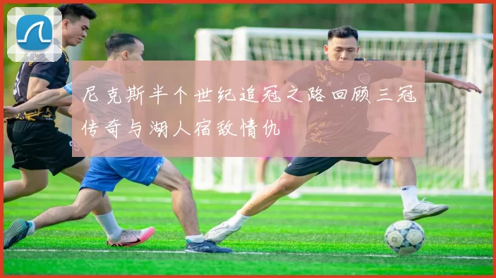 尼克斯半个世纪追冠之路回顾三冠传奇与湖人宿敌情仇