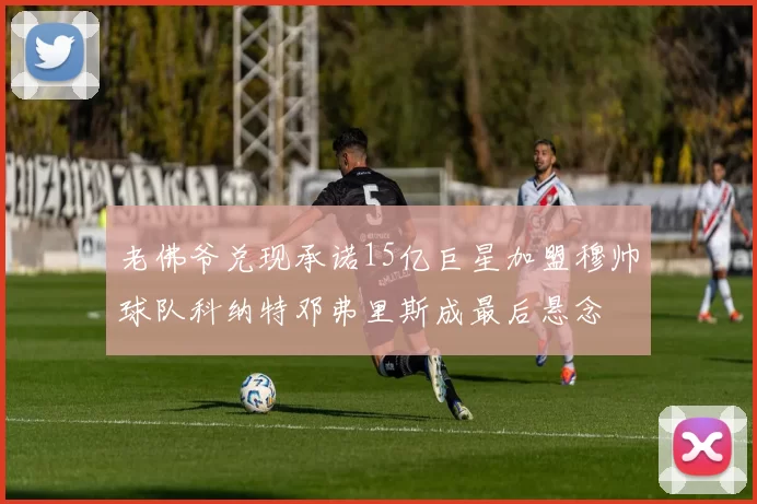 老佛爷兑现承诺15亿巨星加盟穆帅球队科纳特邓弗里斯成最后悬念