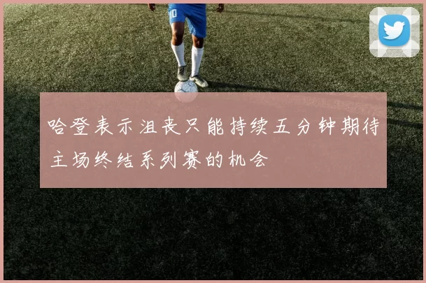 哈登表示沮丧只能持续五分钟期待主场终结系列赛的机会