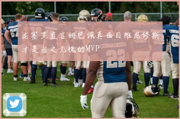 龙塞罗直言姆巴佩真面目维尼修斯才是当之无愧的MVP